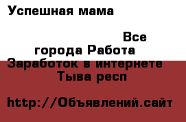  Успешная мама                                                                 - Все города Работа » Заработок в интернете   . Тыва респ.